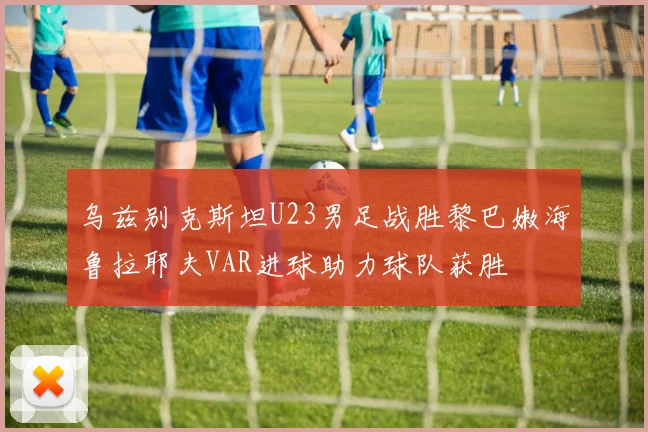 乌兹别克斯坦U23男足战胜黎巴嫩海鲁拉耶夫VAR进球助力球队获胜