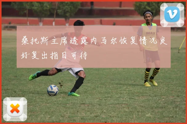 桑托斯主席透露内马尔恢复情况良好复出指日可待