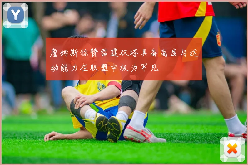詹姆斯称赞雷霆双塔具备高度与运动能力在联盟中极为罕见