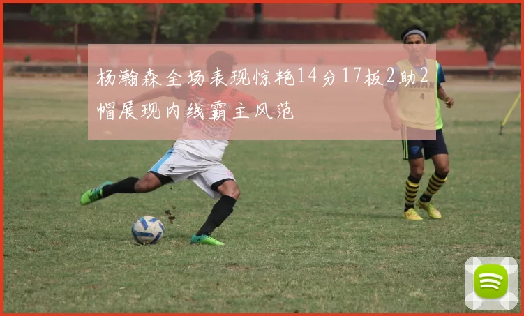 杨瀚森全场表现惊艳14分17板2助2帽展现内线霸主风范