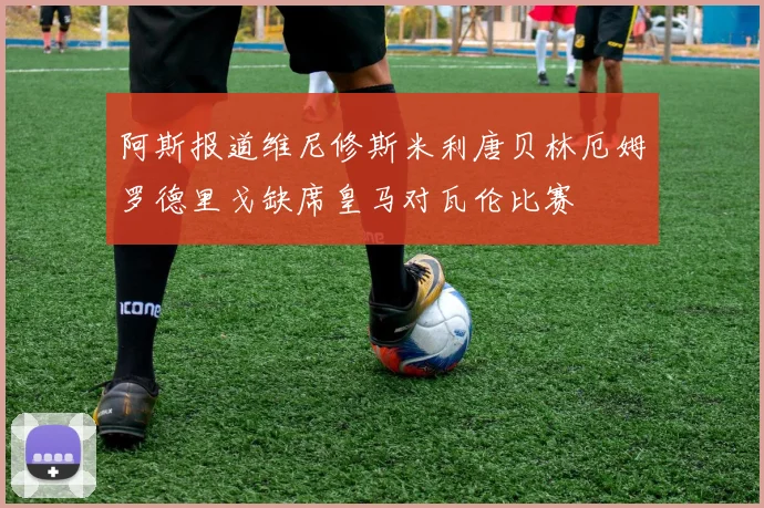 阿斯报道维尼修斯米利唐贝林厄姆罗德里戈缺席皇马对瓦伦比赛