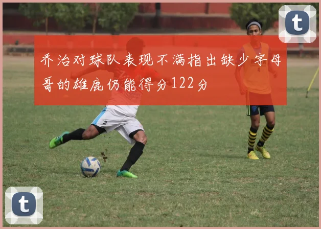 乔治对球队表现不满指出缺少字母哥的雄鹿仍能得分122分