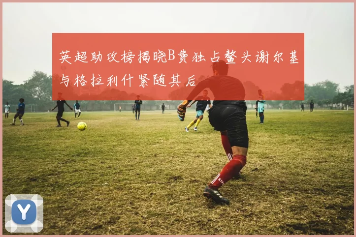 英超助攻榜揭晓B费独占鳌头谢尔基与格拉利什紧随其后