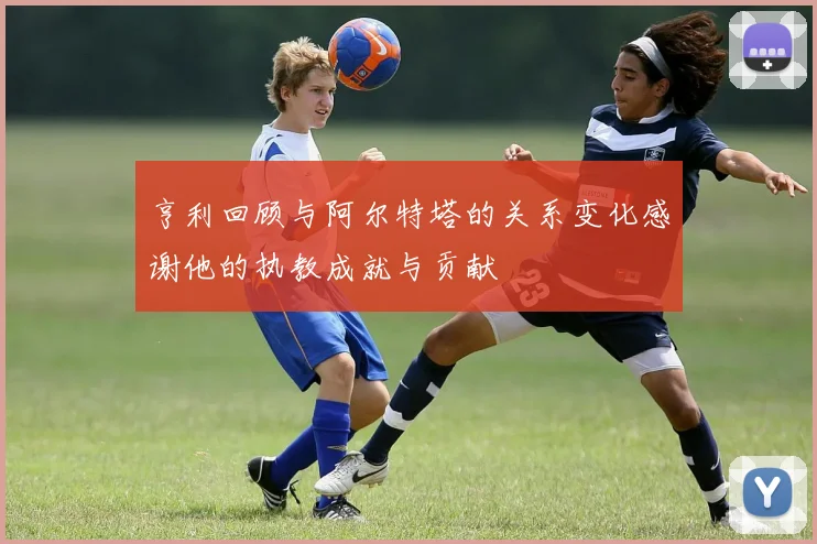 亨利回顾与阿尔特塔的关系变化感谢他的执教成就与贡献