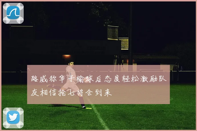 路威称华子输球后态度轻松激励队友相信抢七将会到来